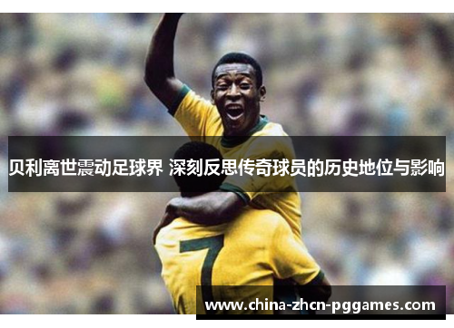 贝利离世震动足球界 深刻反思传奇球员的历史地位与影响