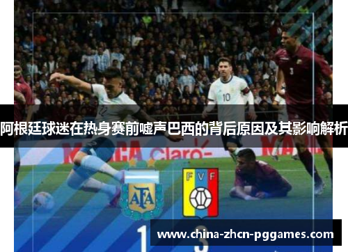 阿根廷球迷在热身赛前嘘声巴西的背后原因及其影响解析 阿根廷球迷在热身赛前嘘声巴西的背后原因及其影响解析