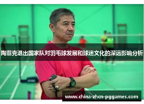 陶菲克退出国家队对羽毛球发展和球迷文化的深远影响分析 陶菲克退出国家队对羽毛球发展和球迷文化的深远影响分析