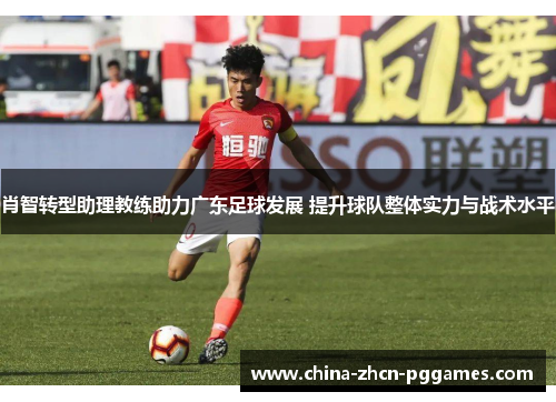 肖智转型助理教练助力广东足球发展 提升球队整体实力与战术水平