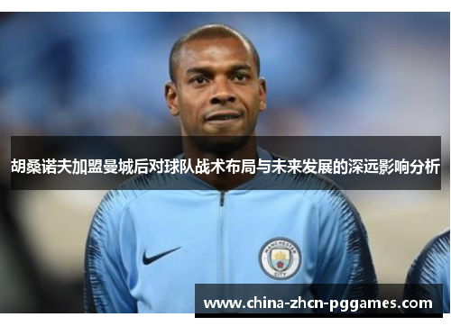 胡桑诺夫加盟曼城后对球队战术布局与未来发展的深远影响分析