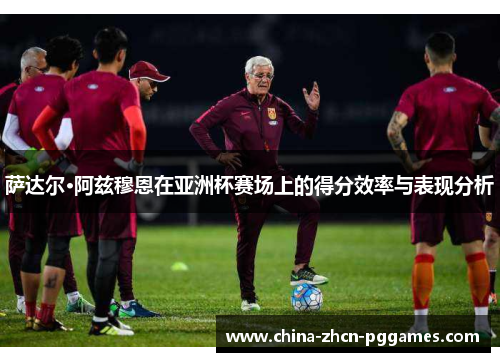 萨达尔·阿兹穆恩在亚洲杯赛场上的得分效率与表现分析