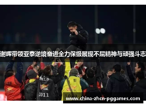 谢晖带领亚泰逆境奋进全力保级展现不屈精神与顽强斗志