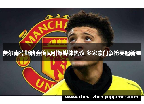 费尔南德斯转会传闻引爆媒体热议 多家豪门争抢英超新星 费尔南德斯转会传闻引爆媒体热议 多家豪门争抢英超新星