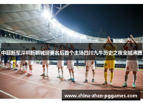 中超新军深圳新鹏城迎更名后首个主场四川九牛历史之夜全城沸腾 中超新军深圳新鹏城迎更名后首个主场四川九牛历史之夜全城沸腾