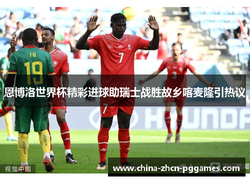 恩博洛世界杯精彩进球助瑞士战胜故乡喀麦隆引热议