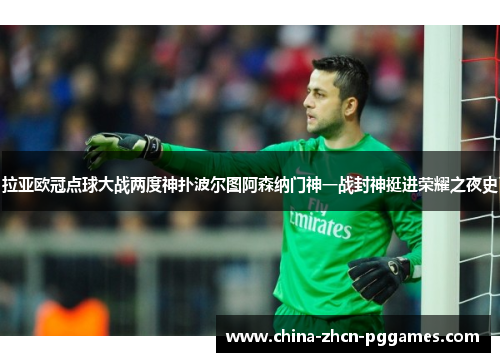 拉亚欧冠点球大战两度神扑波尔图阿森纳门神一战封神挺进荣耀之夜史 拉亚欧冠点球大战两度神扑波尔图阿森纳门神一战封神挺进荣耀之夜史