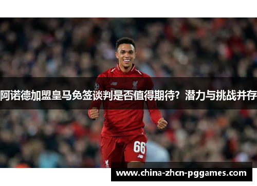 阿诺德加盟皇马免签谈判是否值得期待?潜力与挑战并存 阿诺德加盟皇马免签谈判是否值得期待?潜力与挑战并存