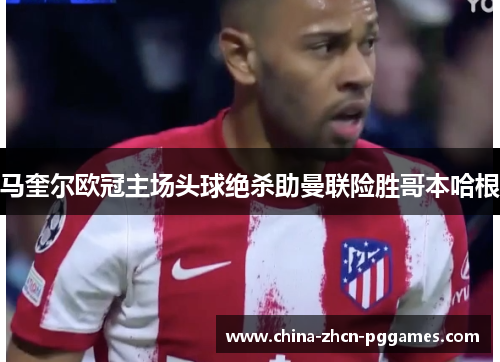 马奎尔欧冠主场头球绝杀助曼联险胜哥本哈根