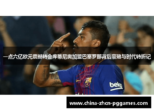 一点六亿欧元震撼转会库蒂尼奥加盟巴塞罗那背后豪赌与时代转折记